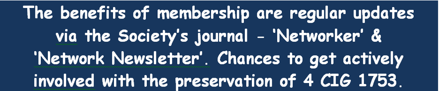 The benefits of membership are regular updates via the Society’s journal – ‘Network Awaybreak’,           and ‘Network Newsletter’. Chances to get actively involved with the preservation of 4 CIG 1753.